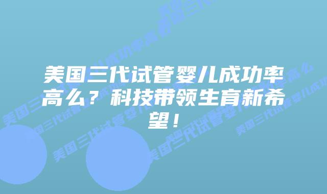 美国三代试管婴儿成功率高么？科技带领生育新希望！