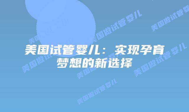 美国试管婴儿:实现孕育梦想的新选择插图 美国试管婴儿:实现孕育梦想的新选择