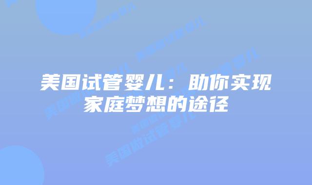 美国试管婴儿:助你实现家庭梦想的途径插图 美国试管婴儿:助你实现家庭梦想的途径