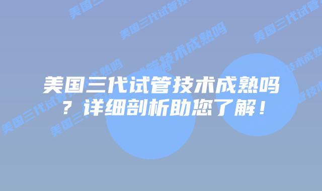美国三代试管技术成熟吗?详细剖析助您了解!插图 美国三代试管技术成熟吗?详细剖析助您了解!