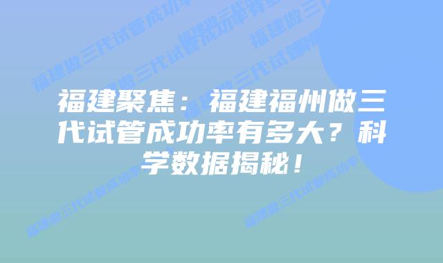 福建聚焦:福建福州做三代试管成功率有多大?科学数据揭秘!插图 福建聚焦:福建福州做三代试管成功率有多大?科学数据揭秘!