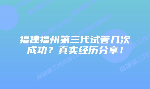 福建福州第三代试管几次成功？真实经历分享！