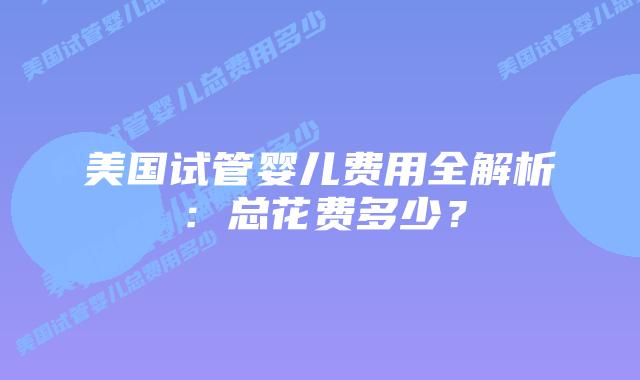 美国试管婴儿费用全解析:总花费多少?插图 美国试管婴儿费用全解析:总花费多少?