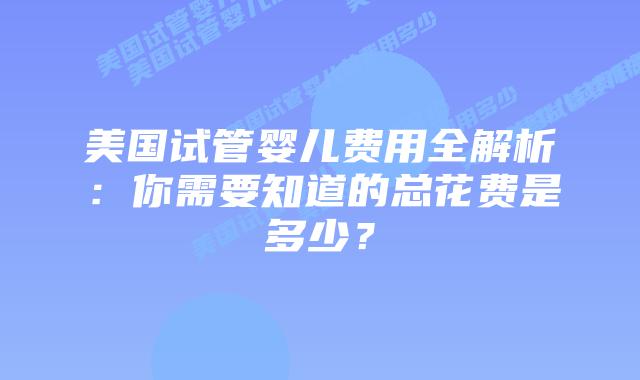 美国试管婴儿费用全解析:你需要知道的总花费是多少?插图 美国试管婴儿费用全解析:你需要知道的总花费是多少?