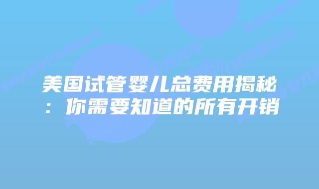 美国试管婴儿总费用揭秘:你需要知道的所有开销插图 美国试管婴儿总费用揭秘:你需要知道的所有开销