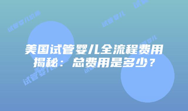 美国试管婴儿全流程费用揭秘：总费用是多少？