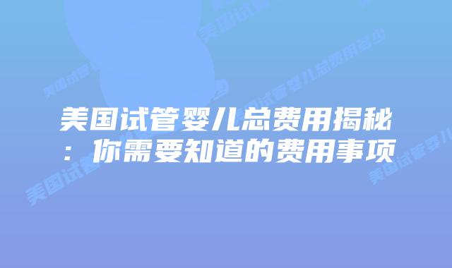 美国试管婴儿总费用揭秘:你需要知道的费用事项插图 美国试管婴儿总费用揭秘:你需要知道的费用事项