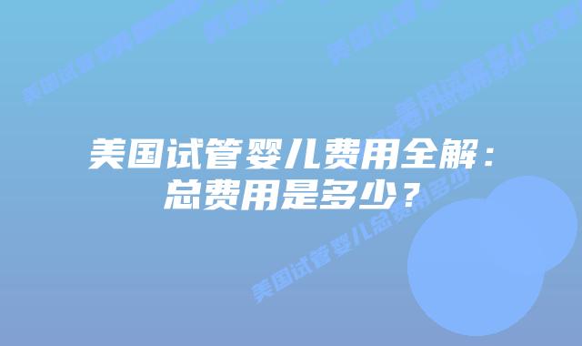 美国试管婴儿费用全解：总费用是多少？