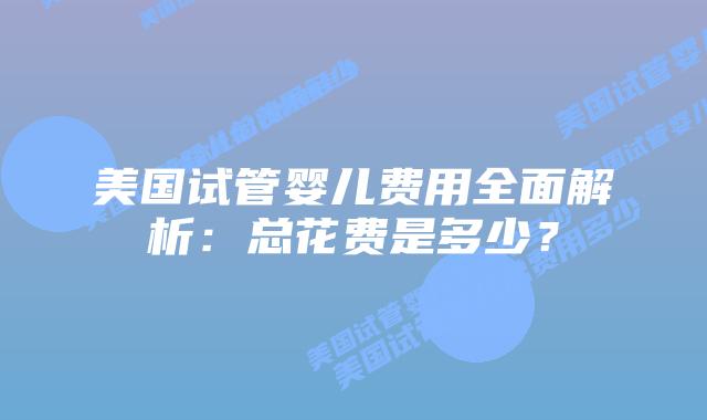 美国试管婴儿费用全面解析：总花费是多少？