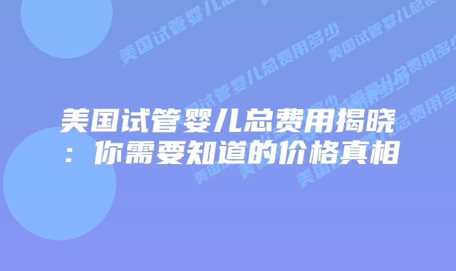 美国试管婴儿总费用揭晓:你需要知道的价格真相插图 美国试管婴儿总费用揭晓:你需要知道的价格真相