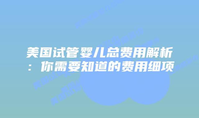 美国试管婴儿总费用解析：你需要知道的费用细项