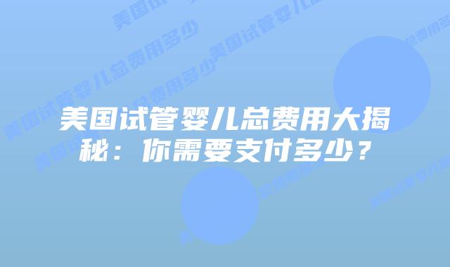 美国试管婴儿总费用大揭秘:你需要支付多少?插图 美国试管婴儿总费用大揭秘:你需要支付多少?