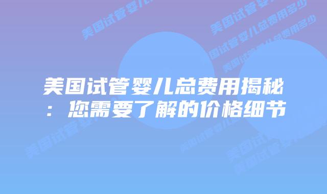 美国试管婴儿总费用揭秘:您需要了解的价格细节插图 美国试管婴儿总费用揭秘:您需要了解的价格细节