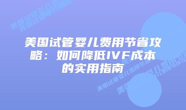 美国试管婴儿费用节省攻略:如何降低IVF成本的实用指南插图 美国试管婴儿费用节省攻略:如何降低IVF成本的实用指南