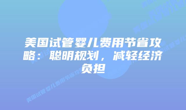 美国试管婴儿费用节省攻略:聪明规划,减轻经济负担插图 美国试管婴儿费用节省攻略:聪明规划,减轻经济负担