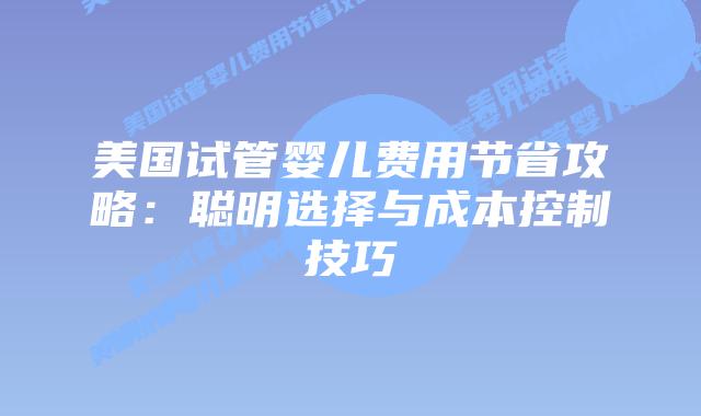 美国试管婴儿费用节省攻略:聪明选择与成本控制技巧插图 美国试管婴儿费用节省攻略:聪明选择与成本控制技巧