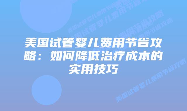 美国试管婴儿费用节省攻略：如何降低治疗成本的实用技巧