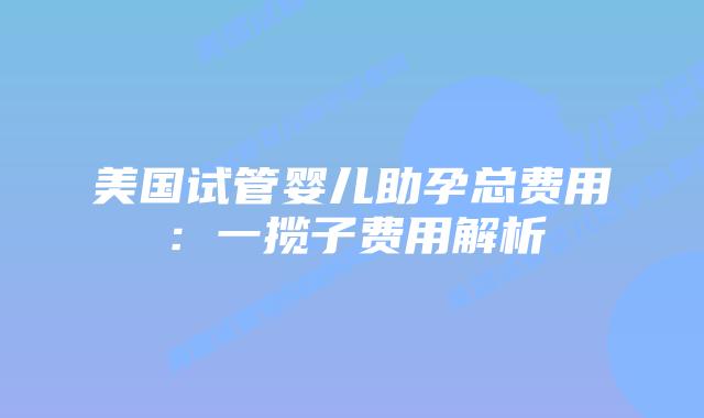 美国试管婴儿助孕总费用:一揽子费用解析插图 美国试管婴儿助孕总费用:一揽子费用解析