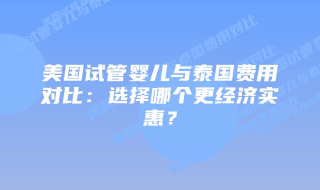 美国试管婴儿与泰国费用对比：选择哪个更经济实惠？