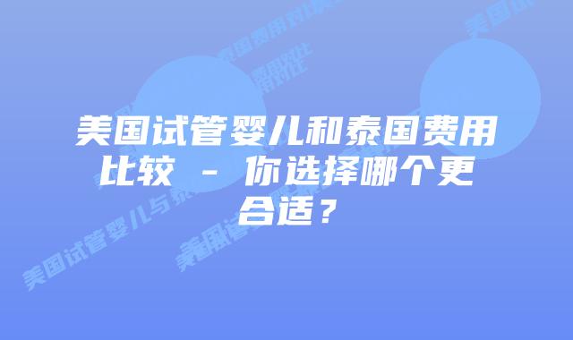 美国试管婴儿和泰国费用比较 - 你选择哪个更合适？