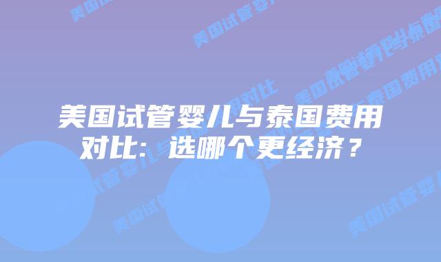 美国试管婴儿与泰国费用对比: 选哪个更经济？