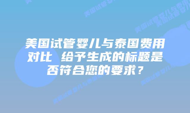 美国试管婴儿与泰国费用对比 给予生成的标题是否符合您的要求？