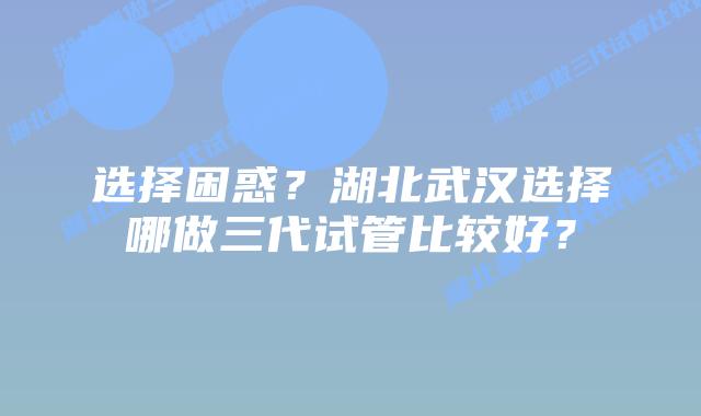 选择困惑?湖北武汉选择哪做三代试管比较好?插图 选择困惑?湖北武汉选择哪做三代试管比较好?