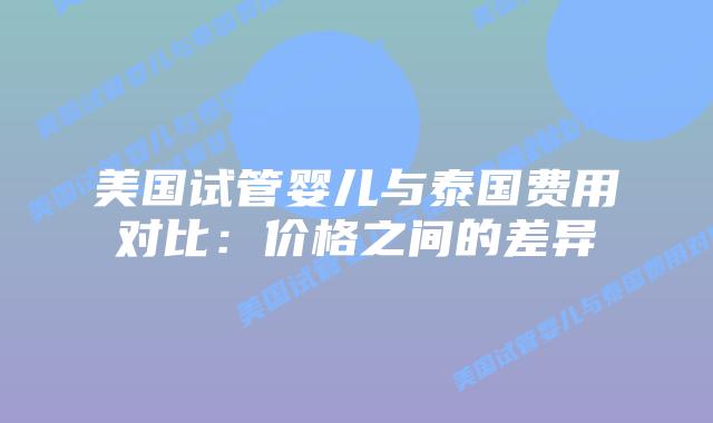美国试管婴儿与泰国费用对比：价格之间的差异