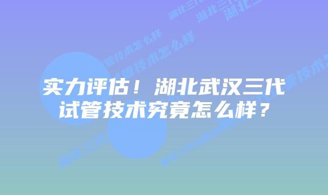 实力评估！湖北武汉三代试管技术究竟怎么样？