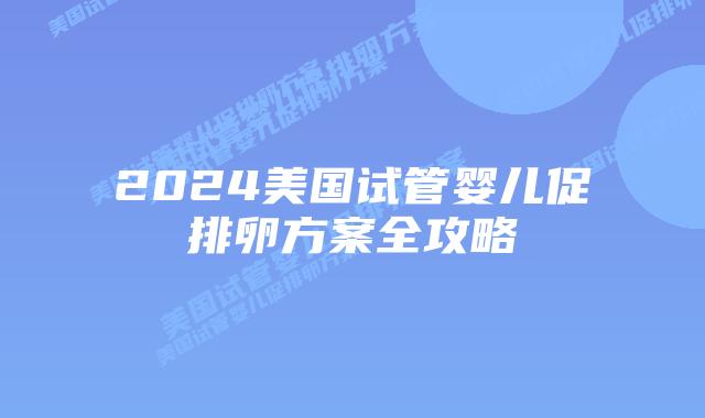 2024美国试管婴儿促排卵方案全攻略
