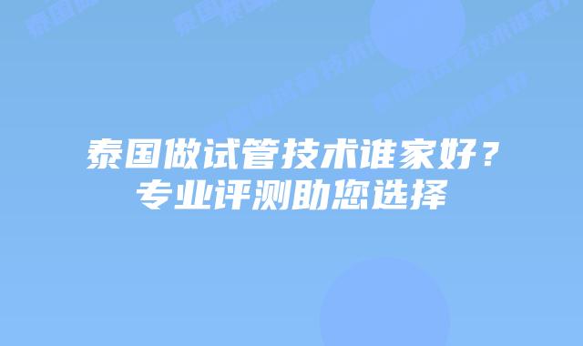 泰国做试管技术谁家好？专业评测助您选择