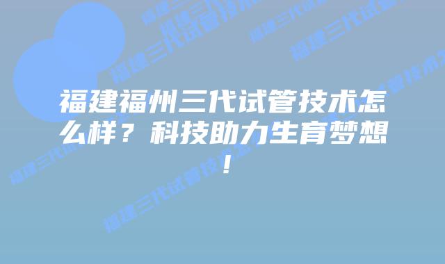 福建福州三代试管技术怎么样?科技助力生育梦想!插图 福建福州三代试管技术怎么样?科技助力生育梦想!