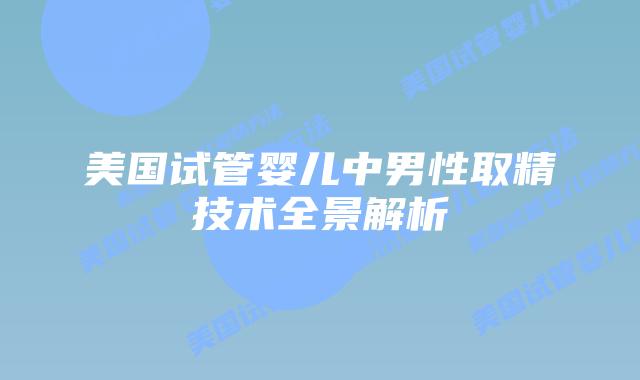 美国试管婴儿中男性取精技术全景解析插图 美国试管婴儿中男性取精技术全景解析