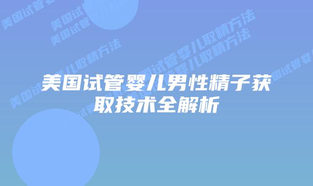 美国试管婴儿男性精子获取技术全解析插图 美国试管婴儿男性精子获取技术全解析