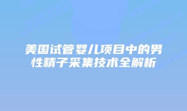 美国试管婴儿项目中的男性精子采集技术全解析插图 美国试管婴儿项目中的男性精子采集技术全解析