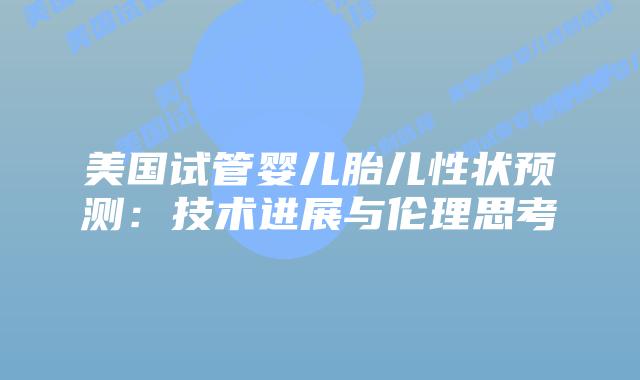 美国试管婴儿胎儿性状预测:技术进展与伦理思考插图 美国试管婴儿胎儿性状预测:技术进展与伦理思考
