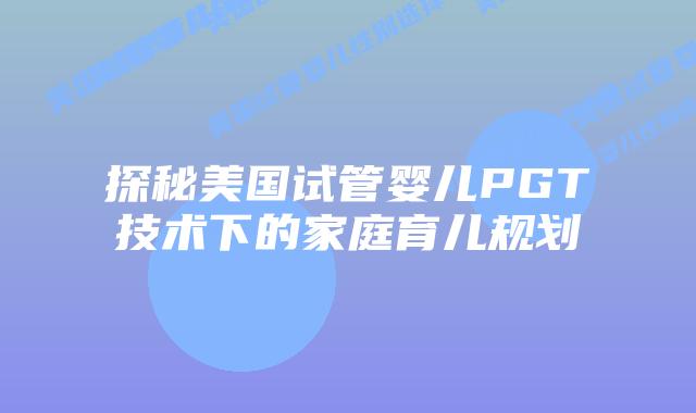 探秘美国试管婴儿PGT技术下的家庭育儿规划