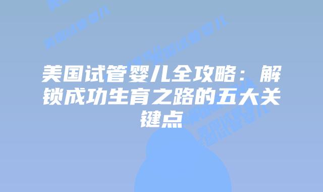 美国试管婴儿全攻略：解锁成功生育之路的五大关键点