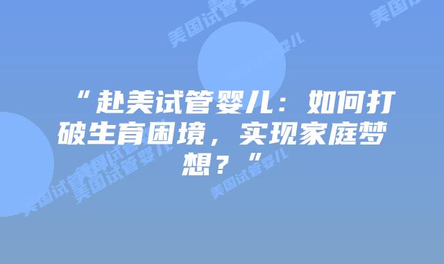 “赴美试管婴儿:如何打破生育困境,实现家庭梦想?”插图 “赴美试管婴儿:如何打破生育困境,实现家庭梦想?”