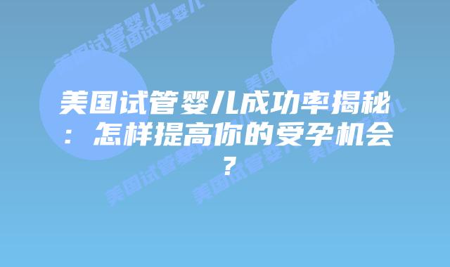 美国试管婴儿成功率揭秘：怎样提高你的受孕机会？