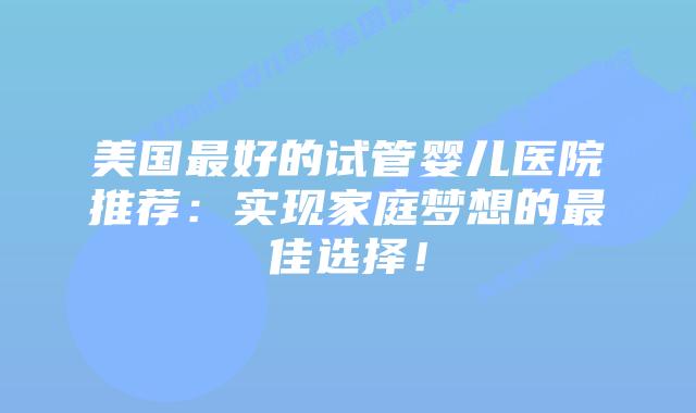美国最好的试管婴儿医院推荐：实现家庭梦想的最佳选择！