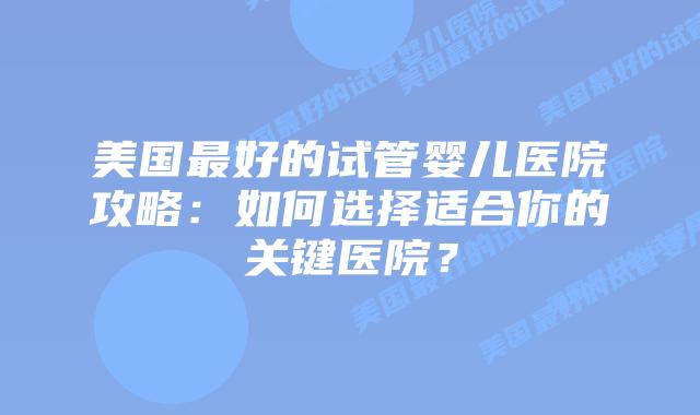 美国最好的试管婴儿医院攻略：如何选择适合你的关键医院？