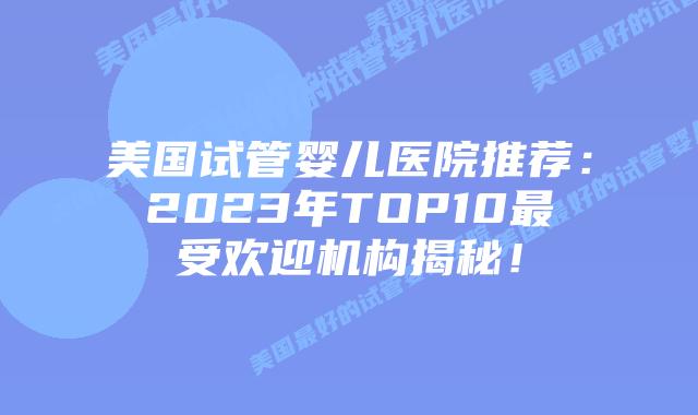 美国试管婴儿医院推荐：2023年TOP10最受欢迎机构揭秘！