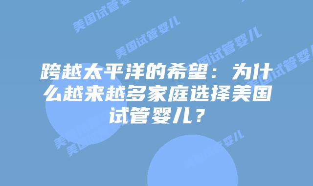 跨越太平洋的希望:为什么越来越多家庭选择美国试管婴儿?插图 跨越太平洋的希望:为什么越来越多家庭选择美国试管婴儿?