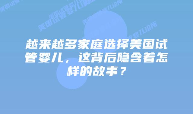 越来越多家庭选择美国试管婴儿,这背后隐含着怎样的故事?插图 越来越多家庭选择美国试管婴儿,这背后隐含着怎样的故事?