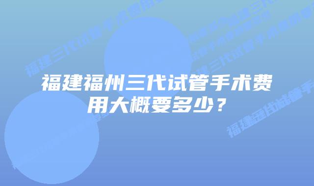 福建福州三代试管手术费用大概要多少？