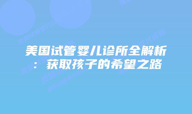 美国试管婴儿诊所全解析:获取孩子的希望之路插图 美国试管婴儿诊所全解析:获取孩子的希望之路