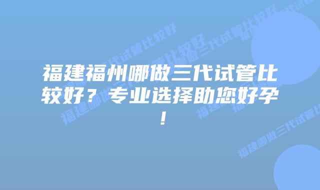 福建福州哪做三代试管比较好?专业选择助您好孕!插图 福建福州哪做三代试管比较好?专业选择助您好孕!