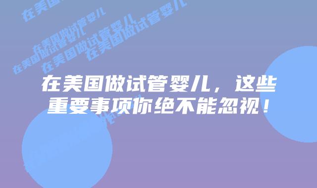 在美国做试管婴儿,这些重要事项你绝不能忽视!插图 在美国做试管婴儿,这些重要事项你绝不能忽视!