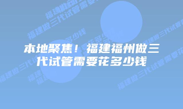 本地聚焦!福建福州做三代试管需要花多少钱插图 本地聚焦!福建福州做三代试管需要花多少钱